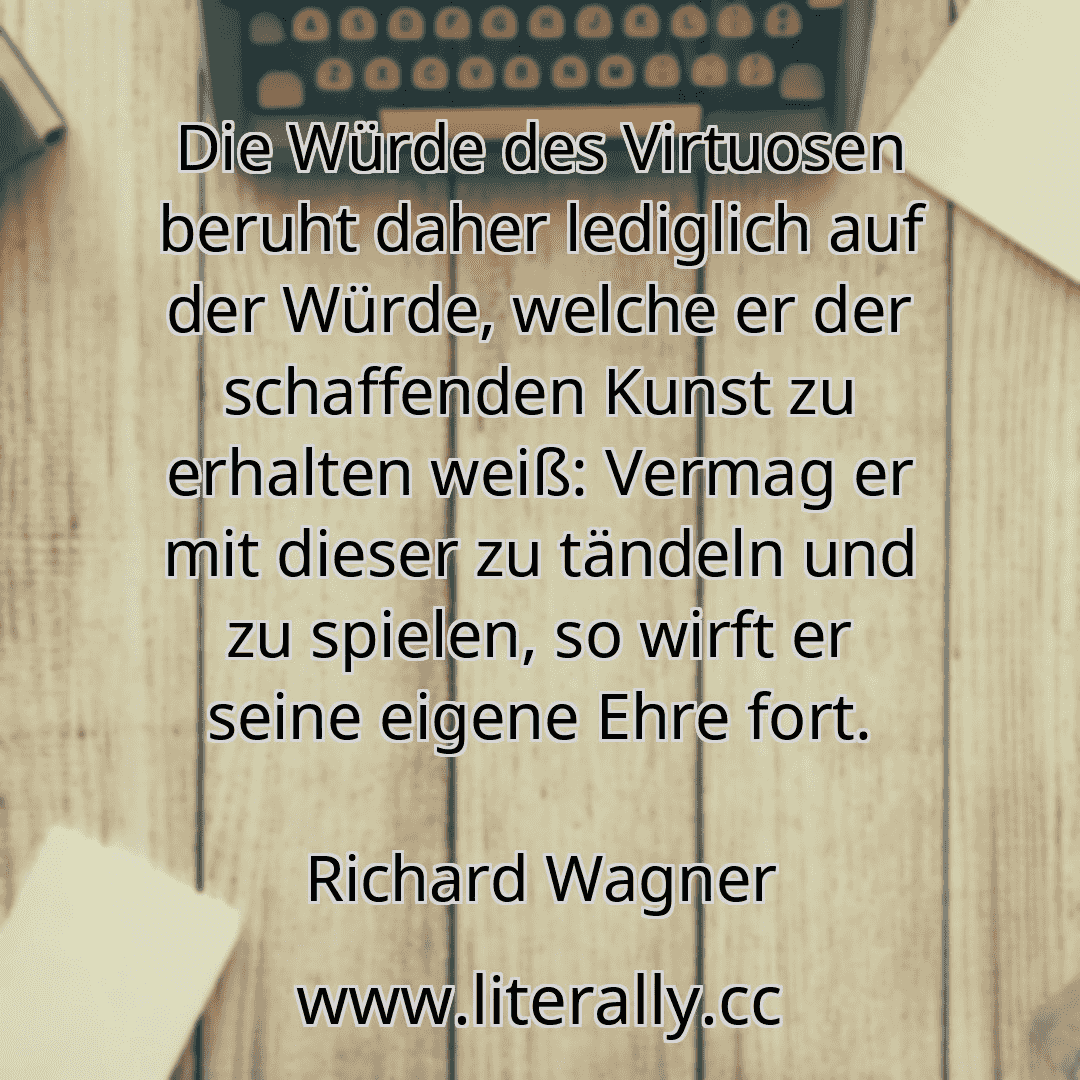 Die Würde des Virtuosen beruht daher lediglich auf der Würde, welche er der schaffenden Kunst zu erhalten weiß: Vermag er mit dieser zu tändeln und zu spielen, so wirft er seine eigene Ehre fort.
Richard Wagner
