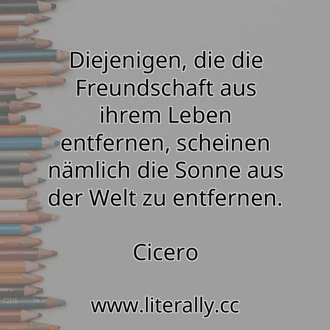 Diejenigen, die die Freundschaft aus ihrem Leben entfernen, scheinen nämlich die Sonne aus der Welt zu entfernen.
Cicero
