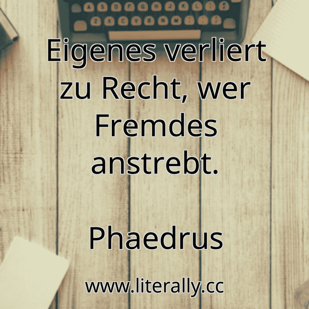 Eigenes verliert zu Recht, wer Fremdes anstrebt.
Phaedrus
