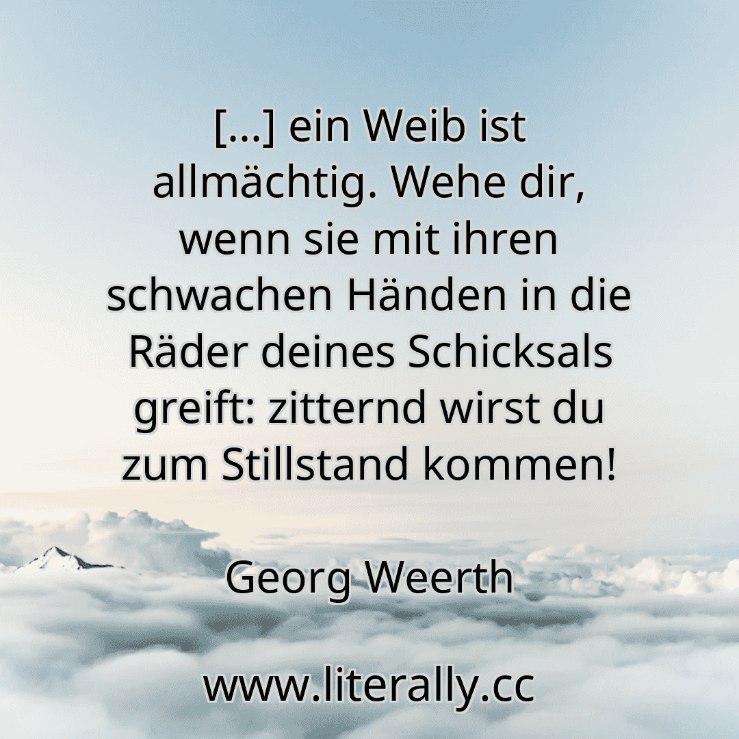 [...] ein Weib ist allmächtig. Wehe dir, wenn sie mit ihren schwachen Händen in die Räder deines Schicksals greift: zitternd wirst du zum Stillstand kommen!
Georg Weerth
