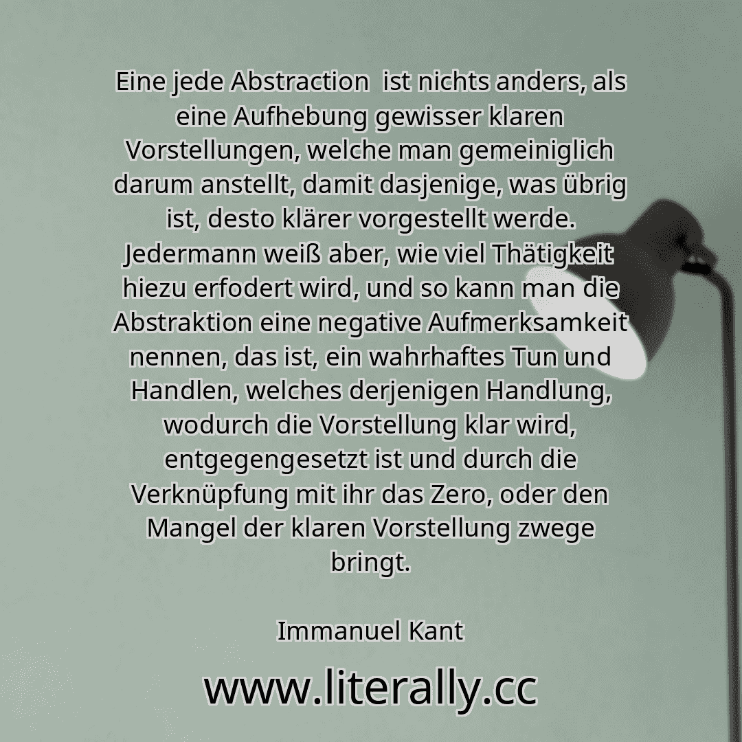 Eine jede Abstraction  ist nichts anders, als eine Aufhebung gewisser klaren Vorstellungen, welche man gemeiniglich darum anstellt, damit dasjenige, was übrig ist, desto klärer vorgestellt werde. Jedermann weiß aber, wie viel Thätigkeit hiezu erfodert wird, und so kann man die Abstraktion eine negative Aufmerksamkeit nennen, das ist, ein wahrhaftes Tun und Handlen, welches derjenigen Handlung, wod...