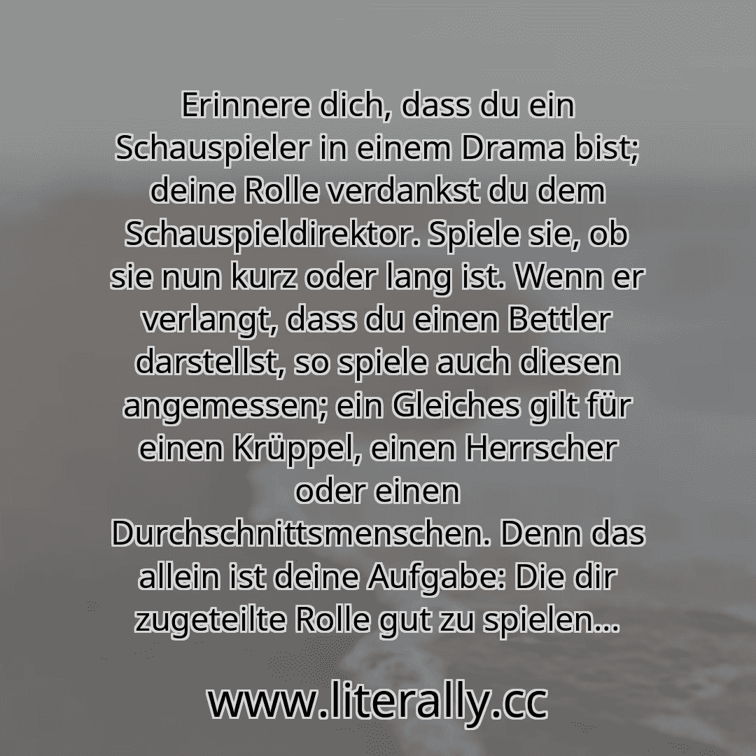 Erinnere dich, dass du ein Schauspieler in einem Drama bist; deine Rolle verdankst du dem Schauspieldirektor. Spiele sie, ob sie nun kurz oder lang ist. Wenn er verlangt, dass du einen Bettler darstellst, so spiele auch diesen angemessen; ein Gleiches gilt für einen Krüppel, einen Herrscher oder einen Durchschnittsmenschen. Denn das allein ist deine Aufgabe: Die dir zugeteilte Rolle gut zu spielen... Erinnere dich, dass du ein Schauspieler in einem Drama bist; deine Rolle verdankst du dem Schauspieldirektor. Spiele sie, ob sie nun kurz oder lang ist. Wenn er verlangt, dass du einen Bettler darstellst, so spiele auch diesen angemessen; ein Gleiches gilt für einen Krüppel, einen Herrscher oder einen Durchschnittsmenschen. Denn das allein ist deine Aufgabe: Die dir zugeteilte Rolle gut zu spielen...