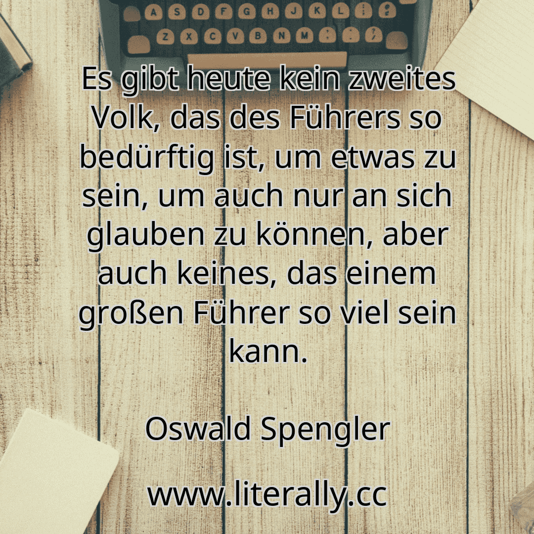 Es gibt heute kein zweites Volk, das des Führers so bedürftig ist, um etwas zu sein, um auch nur an sich glauben zu können, aber auch keines, das einem großen Führer so viel sein kann.
Oswald Spengler
