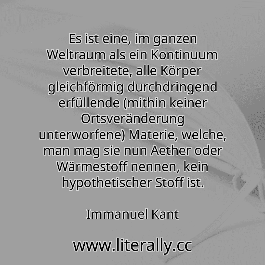Es ist eine, im ganzen Weltraum als ein Kontinuum verbreitete, alle Körper gleichförmig durchdringend erfüllende (mithin keiner Ortsveränderung unterworfene) Materie, welche, man mag sie nun Aether oder Wärmestoff nennen, kein hypothetischer Stoff ist.
Immanuel Kant
Es ist eine, im ganzen Weltraum als ein Kontinuum verbreitete, alle Körper gleichförmig durchdringend erfüllende (mithin keiner Ortsveränderung unterworfene) Materie, welche, man mag sie nun Aether oder Wärmestoff nennen, kein hypothetischer Stoff ist.
Immanuel Kant