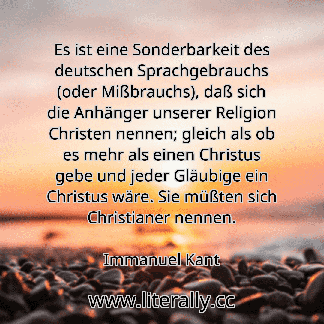 Es ist eine Sonderbarkeit des deutschen Sprachgebrauchs (oder Mißbrauchs), daß sich die Anhänger unserer Religion Christen nennen; gleich als ob es mehr als einen Christus gebe und jeder Gläubige ein Christus wäre. Sie müßten sich Christianer nennen.
Immanuel Kant
