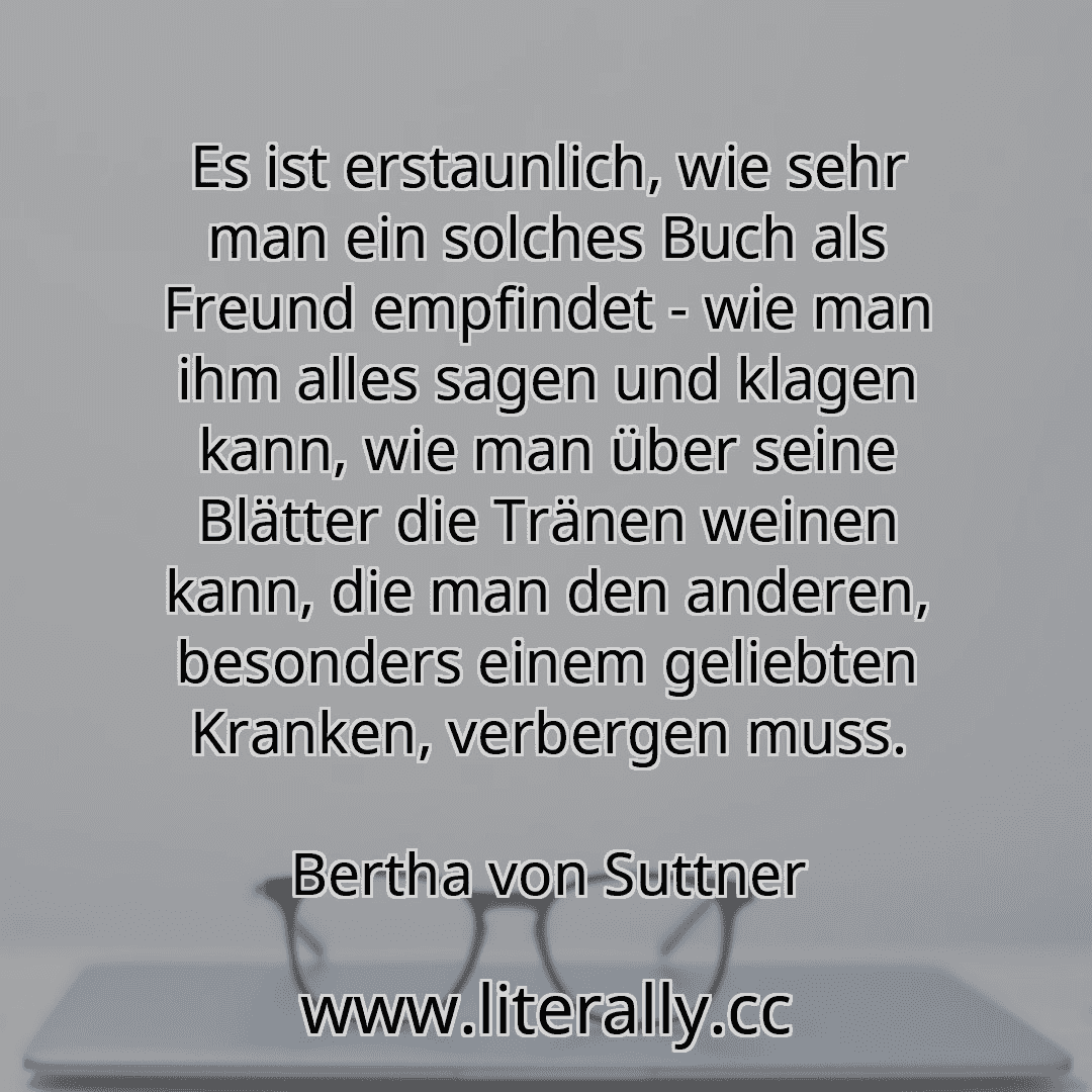 Es ist erstaunlich, wie sehr man ein solches Buch als Freund empfindet - wie man ihm alles sagen und klagen kann, wie man über seine Blätter die Tränen weinen kann, die man den anderen, besonders einem geliebten Kranken, verbergen muss.
Bertha von Suttner
