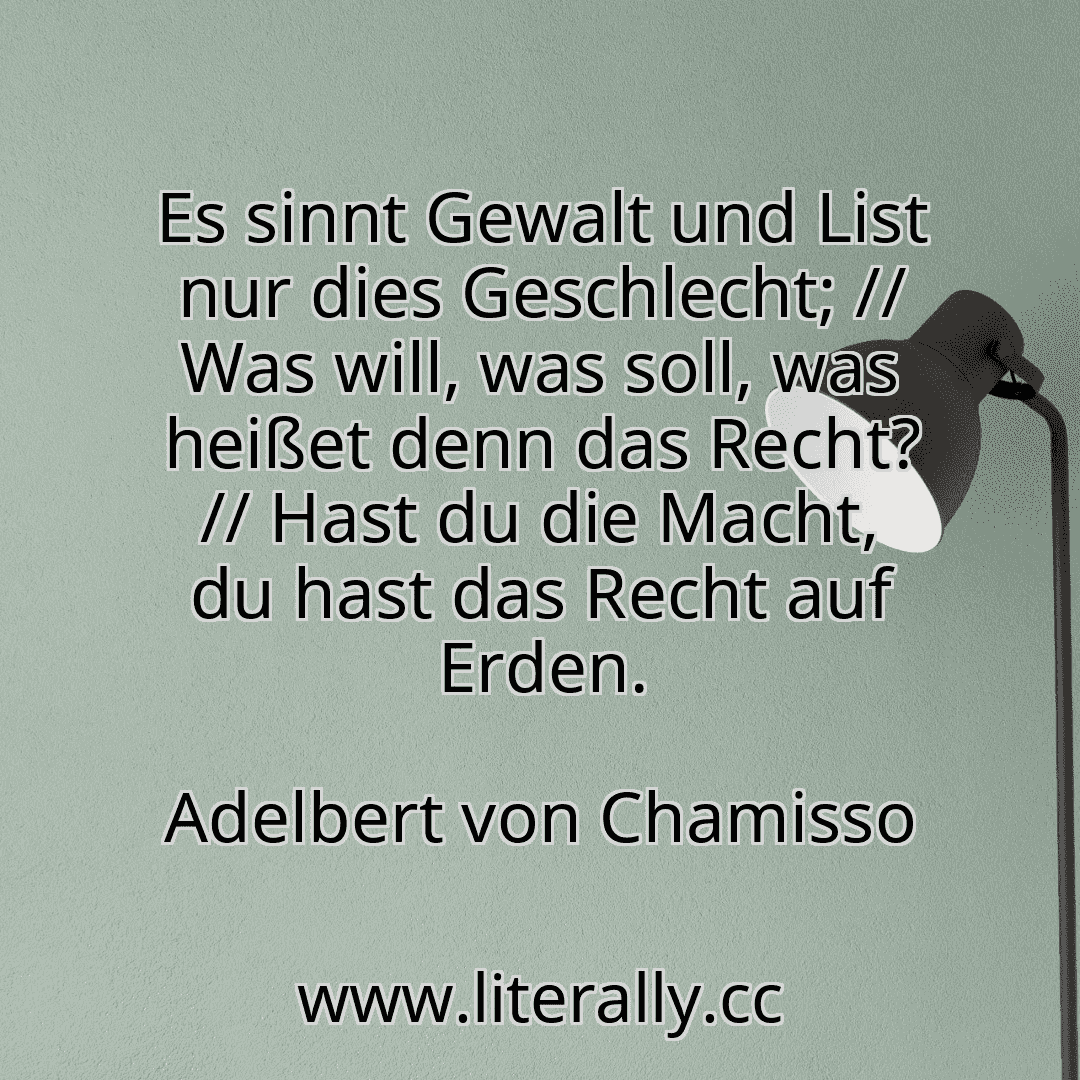 Es sinnt Gewalt und List nur dies Geschlecht; // Was will, was soll, was heißet denn das Recht? // Hast du die Macht, du hast das Recht auf Erden.
Adelbert von Chamisso

