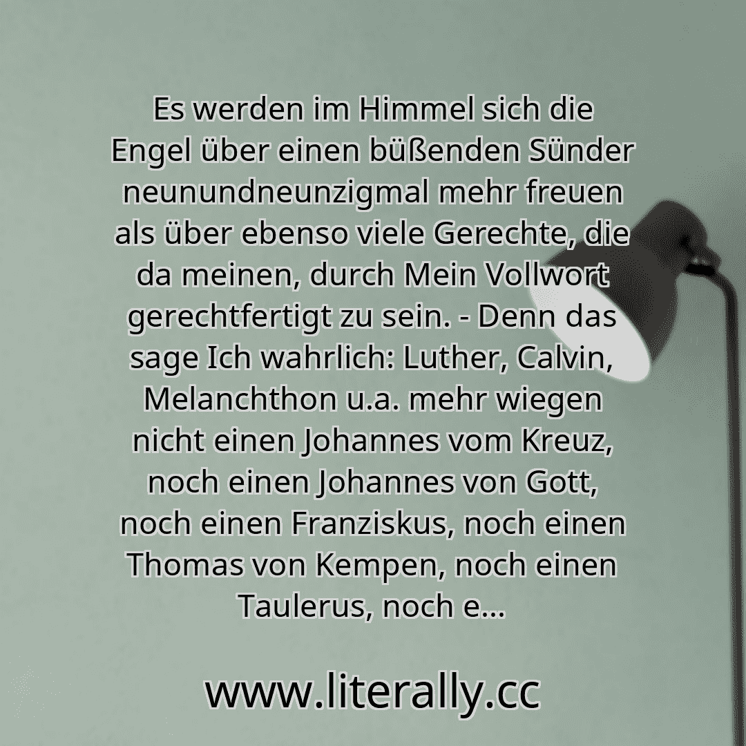 Es werden im Himmel sich die Engel über einen büßenden Sünder neunundneunzigmal mehr freuen als über ebenso viele Gerechte, die da meinen, durch Mein Vollwort gerechtfertigt zu sein. - Denn das sage Ich wahrlich: Luther, Calvin, Melanchthon u.a. mehr wiegen nicht einen Johannes vom Kreuz, noch einen Johannes von Gott, noch einen Franziskus, noch einen Thomas von Kempen, noch einen Taulerus, noch e...