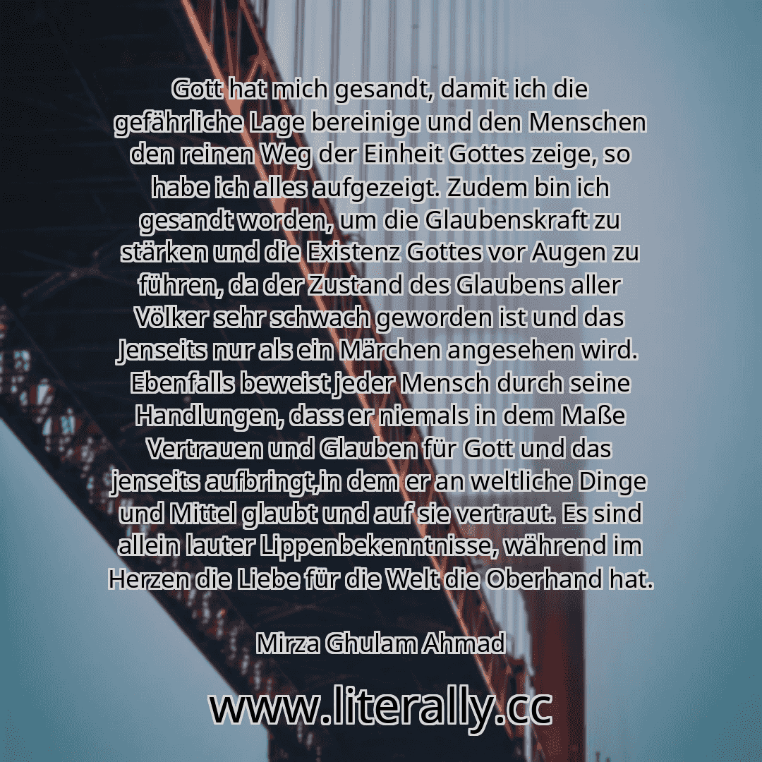 Gott hat mich gesandt, damit ich die gefährliche Lage bereinige und den Menschen den reinen Weg der Einheit Gottes zeige, so habe ich alles aufgezeigt. Zudem bin ich gesandt worden, um die Glaubenskraft zu stärken und die Existenz Gottes vor Augen zu führen, da der Zustand des Glaubens aller Völker sehr schwach geworden ist und das Jenseits nur als ein Märchen angesehen wird. Ebenfalls beweist jed...