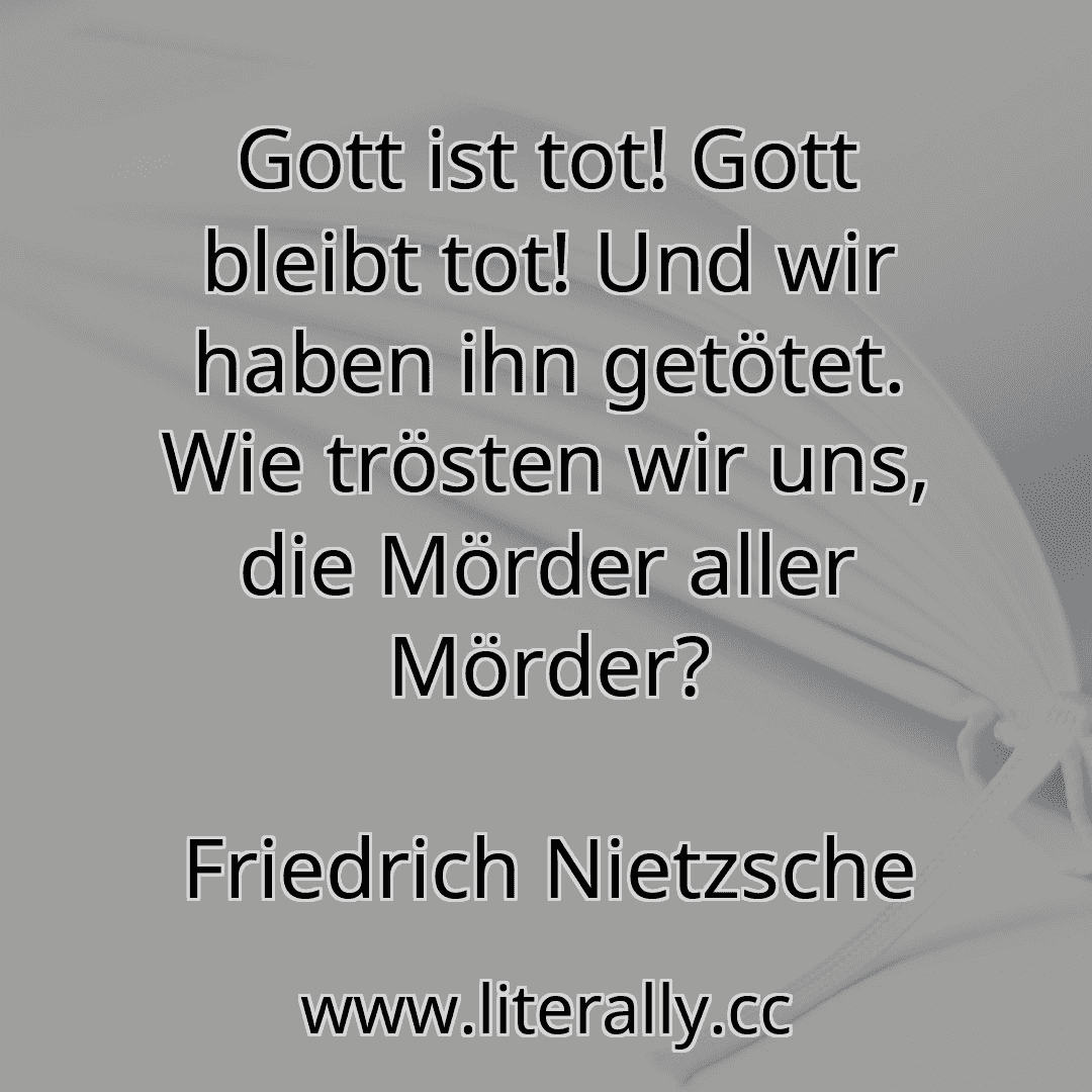 Gott ist tot! Gott bleibt tot! Und wir haben ihn getötet. Wie trösten wir uns, die Mörder aller Mörder?
Friedrich Nietzsche
