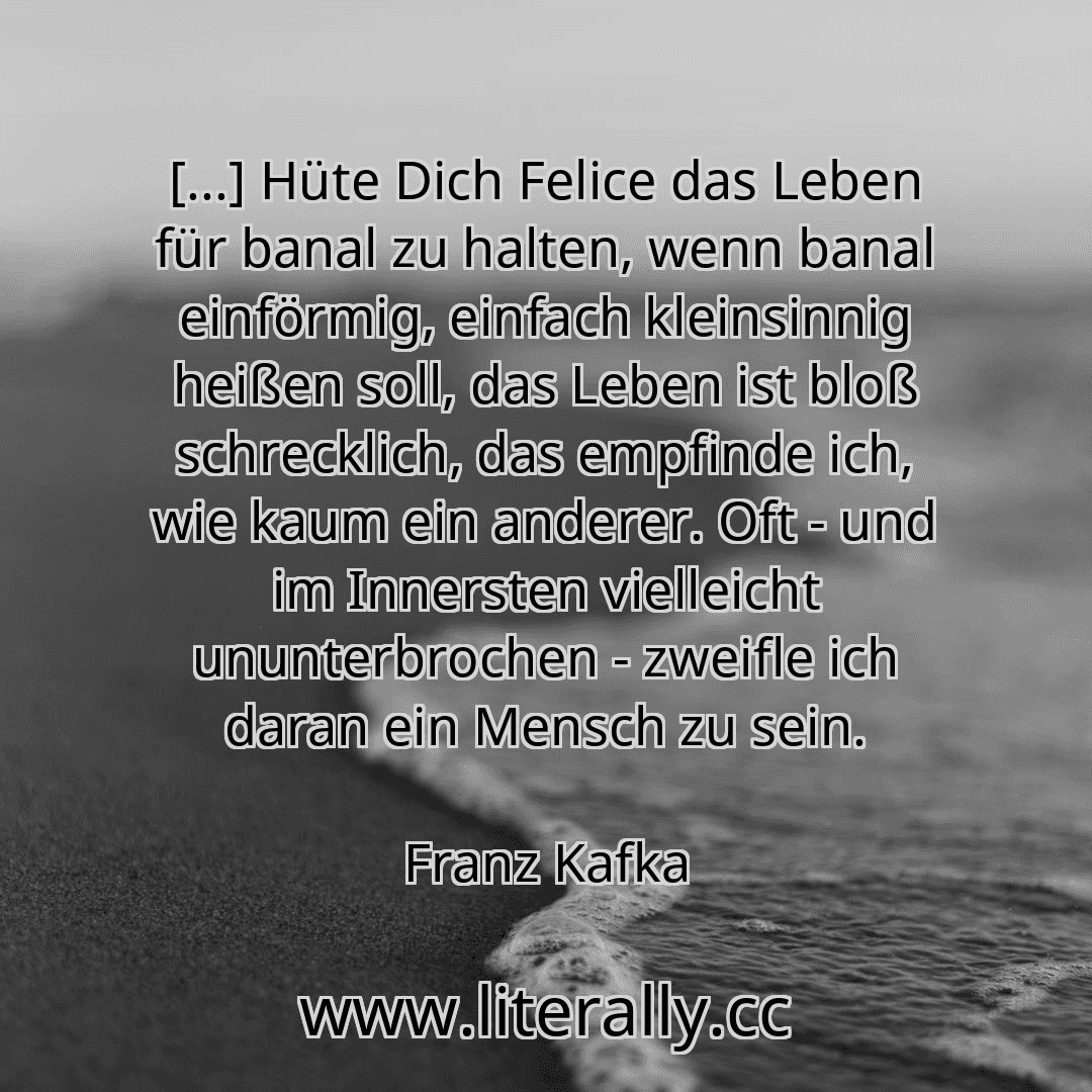 [...] Hüte Dich Felice das Leben für banal zu halten, wenn banal einförmig, einfach kleinsinnig heißen soll, das Leben ist bloß schrecklich, das empfinde ich, wie kaum ein anderer. Oft - und im Innersten vielleicht ununterbrochen - zweifle ich daran ein Mensch zu sein.
Franz Kafka
