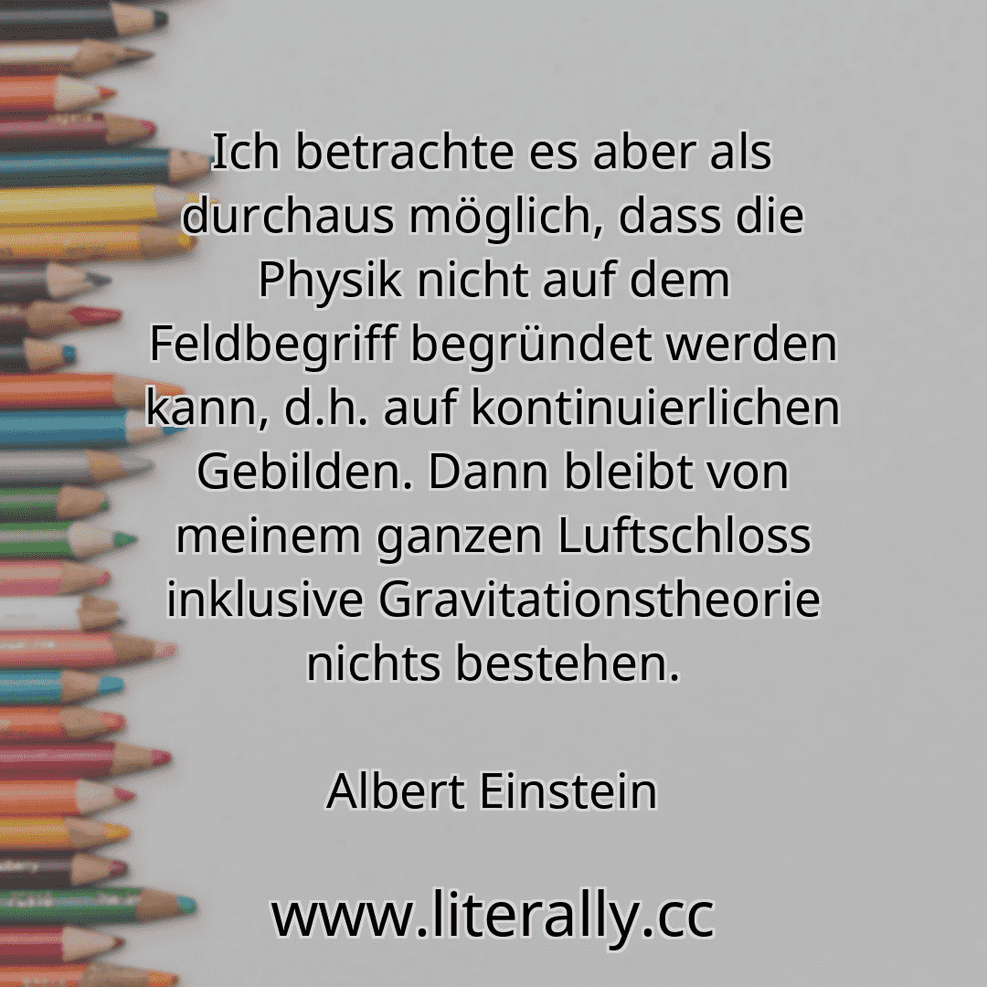 Ich betrachte es aber als durchaus möglich, dass die Physik nicht auf dem Feldbegriff begründet werden kann, d.h. auf kontinuierlichen Gebilden. Dann bleibt von meinem ganzen Luftschloss inklusive Gravitationstheorie nichts bestehen.
Albert Einstein
