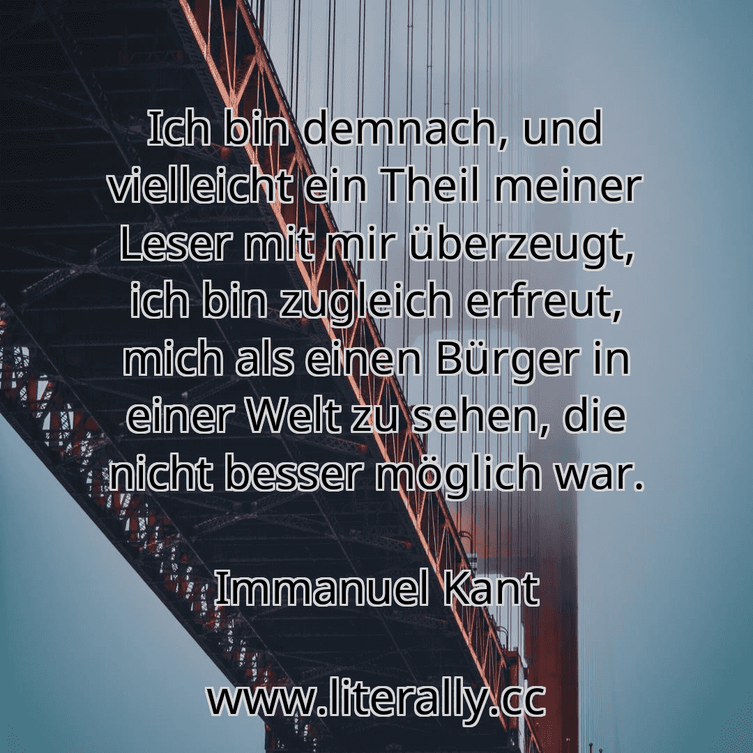 Ich bin demnach, und vielleicht ein Theil meiner Leser mit mir überzeugt, ich bin zugleich erfreut, mich als einen Bürger in einer Welt zu sehen, die nicht besser möglich war.
Immanuel Kant

