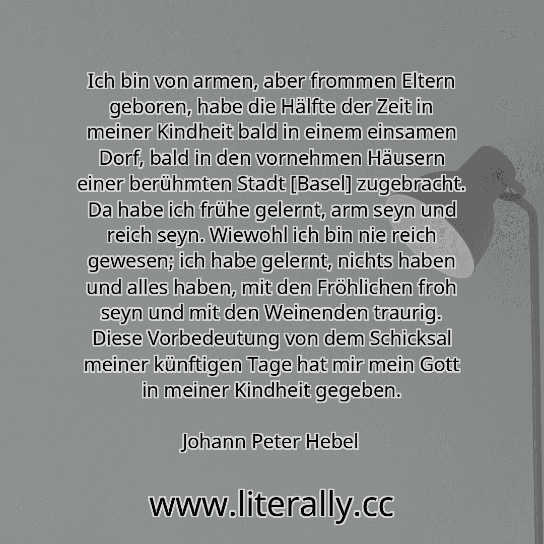 Ich bin von armen, aber frommen Eltern geboren, habe die Hälfte der Zeit in meiner Kindheit bald in einem einsamen Dorf, bald in den vornehmen Häusern einer berühmten Stadt [Basel] zugebracht. Da habe ich frühe gelernt, arm seyn und reich seyn. Wiewohl ich bin nie reich gewesen; ich habe gelernt, nichts haben und alles haben, mit den Fröhlichen froh seyn und mit den Weinenden traurig. Diese Vorbed...
