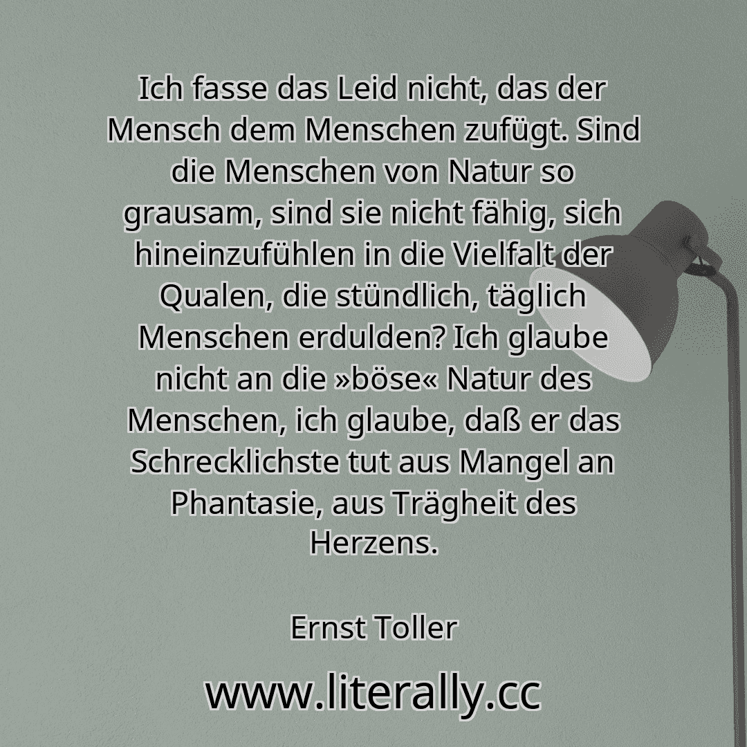 Ich fasse das Leid nicht, das der Mensch dem Menschen zufügt. Sind die Menschen von Natur so grausam, sind sie nicht fähig, sich hineinzufühlen in die Vielfalt der Qualen, die stündlich, täglich Menschen erdulden? Ich glaube nicht an die »böse« Natur des Menschen, ich glaube, daß er das Schrecklichste tut aus Mangel an Phantasie, aus Trägheit des Herzens.
Ernst Toller
Ich fasse das Leid nicht, das der Mensch dem Menschen zufügt. Sind die Menschen von Natur so grausam, sind sie nicht fähig, sich hineinzufühlen in die Vielfalt der Qualen, die stündlich, täglich Menschen erdulden? Ich glaube nicht an die »böse« Natur des Menschen, ich glaube, daß er das Schrecklichste tut aus Mangel an Phantasie, aus Trägheit des Herzens.
Ernst Toller