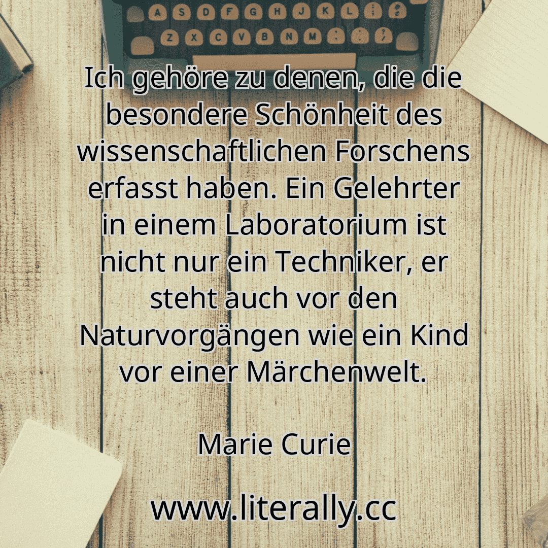Ich gehöre zu denen, die die besondere Schönheit des wissenschaftlichen Forschens erfasst haben. Ein Gelehrter in einem Laboratorium ist nicht nur ein Techniker, er steht auch vor den Naturvorgängen wie ein Kind vor einer Märchenwelt.
Marie Curie
