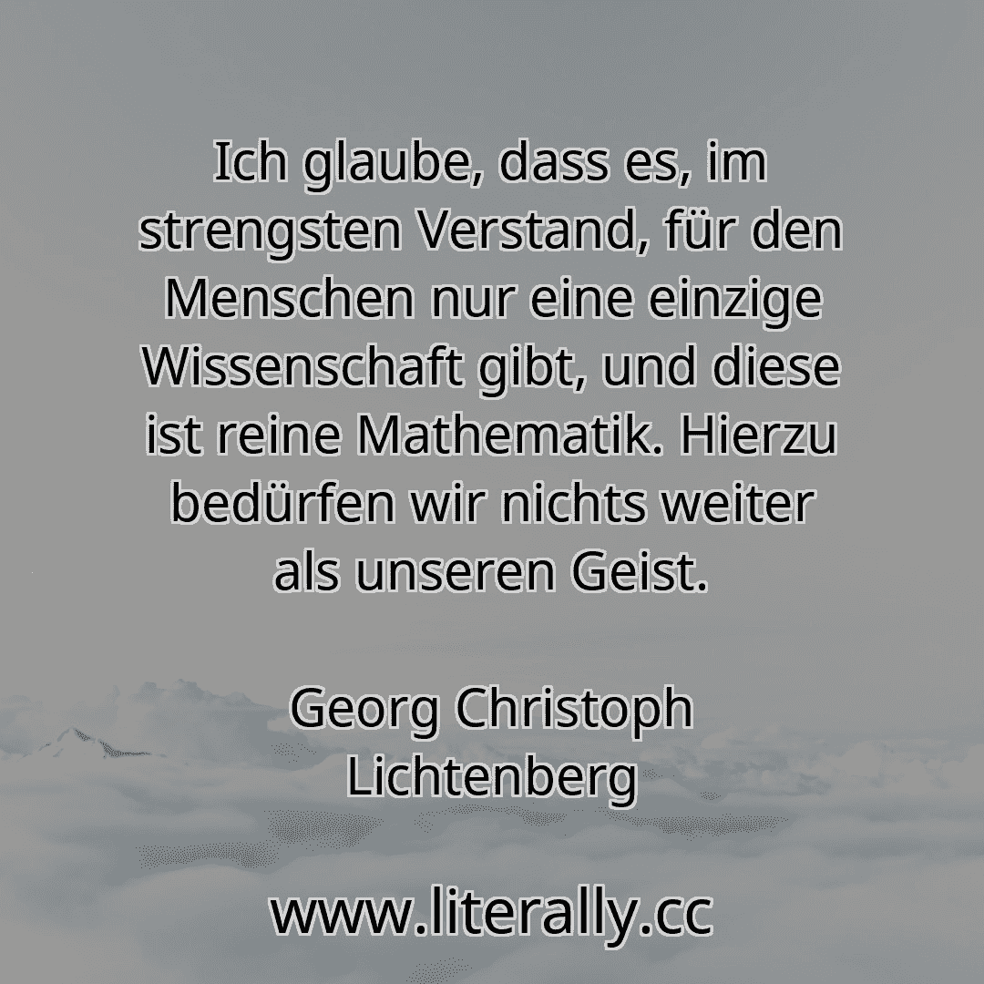 Ich glaube, dass es, im strengsten Verstand, für den Menschen nur eine einzige Wissenschaft gibt, und diese ist reine Mathematik. Hierzu bedürfen wir nichts weiter als unseren Geist.
Georg Christoph Lichtenberg
