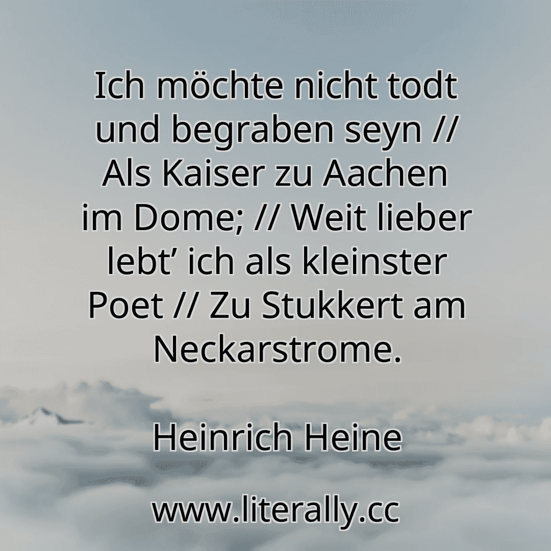 Ich möchte nicht todt und begraben seyn // Als Kaiser zu Aachen im Dome; // Weit lieber lebt’ ich als kleinster Poet // Zu Stukkert am Neckarstrome.
Heinrich Heine
