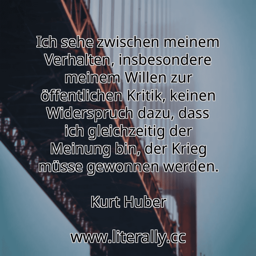 Ich sehe zwischen meinem Verhalten, insbesondere meinem Willen zur öffentlichen Kritik, keinen Widerspruch dazu, dass ich gleichzeitig der Meinung bin, der Krieg müsse gewonnen werden.
Kurt Huber
