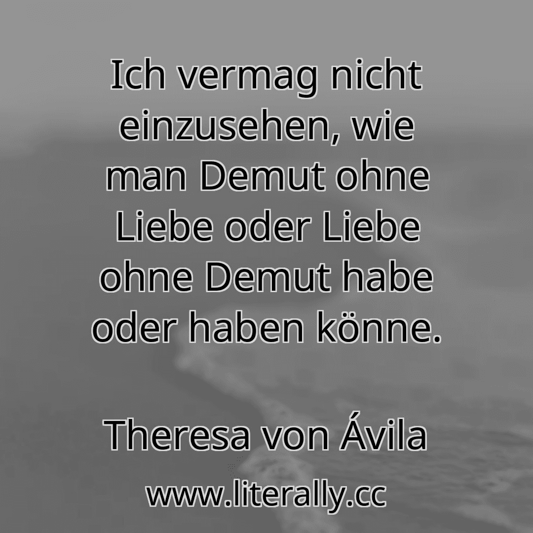 Ich vermag nicht einzusehen, wie man Demut ohne Liebe oder Liebe ohne Demut habe oder haben könne.
Theresa von Ávila
