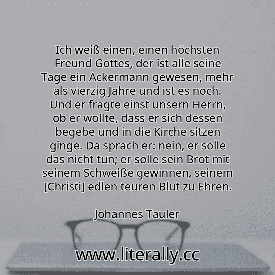 Ich weiß einen, einen höchsten Freund Gottes, der ist alle seine Tage ein Ackermann gewesen, mehr als vierzig Jahre und ist es noch. Und er fragte einst unsern Herrn, ob er wollte, dass er sich dessen begebe und in die Kirche sitzen ginge. Da sprach er: nein, er solle das nicht tun; er solle sein Brot mit seinem Schweiße gewinnen, seinem [Christi] edlen teuren Blut zu Ehren.
Johannes Tauler
