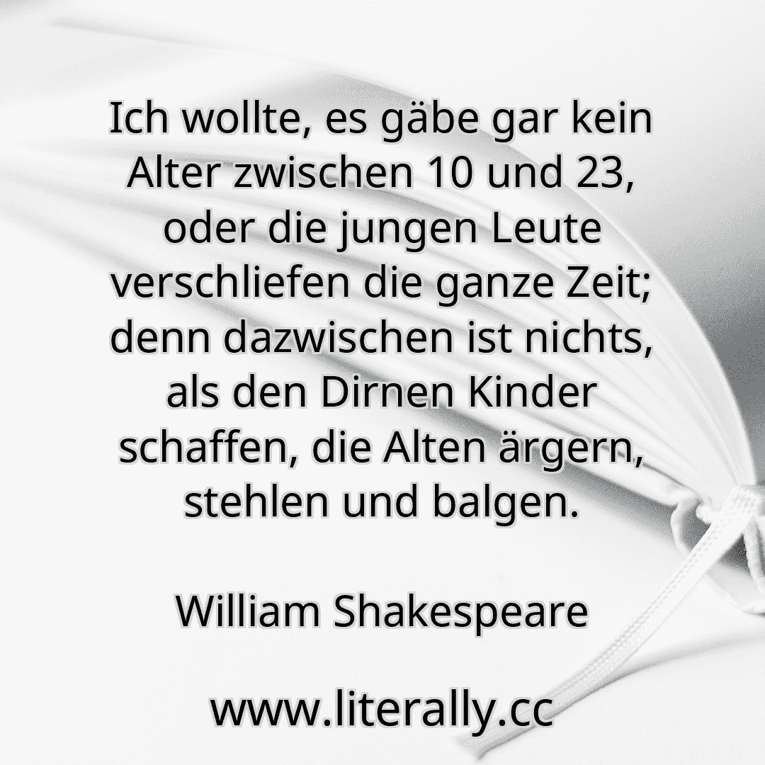 Ich wollte, es gäbe gar kein Alter zwischen 10 und 23, oder die jungen Leute verschliefen die ganze Zeit; denn dazwischen ist nichts, als den Dirnen Kinder schaffen, die Alten ärgern, stehlen und balgen.
William Shakespeare
