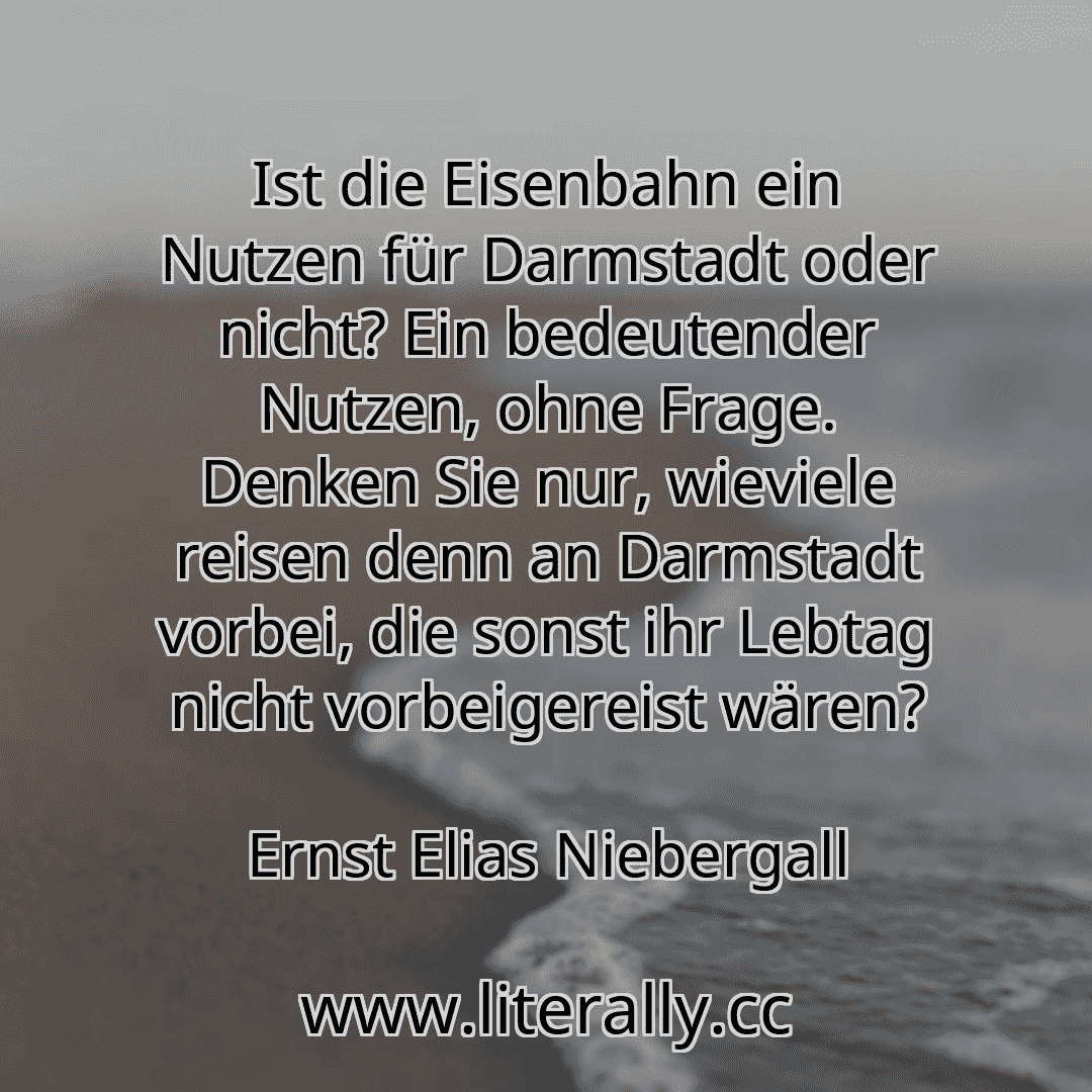 Ist die Eisenbahn ein Nutzen für Darmstadt oder nicht? Ein bedeutender Nutzen, ohne Frage. Denken Sie nur, wieviele reisen denn an Darmstadt vorbei, die sonst ihr Lebtag nicht vorbeigereist wären?
Ernst Elias Niebergall
