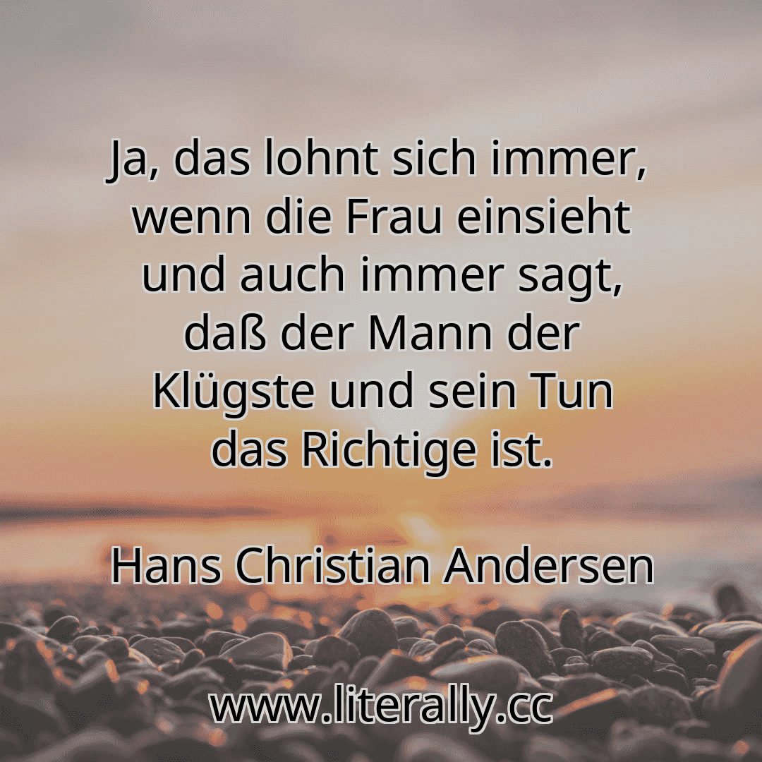 Ja, das lohnt sich immer, wenn die Frau einsieht und auch immer sagt, daß der Mann der Klügste und sein Tun das Richtige ist.
Hans Christian Andersen
