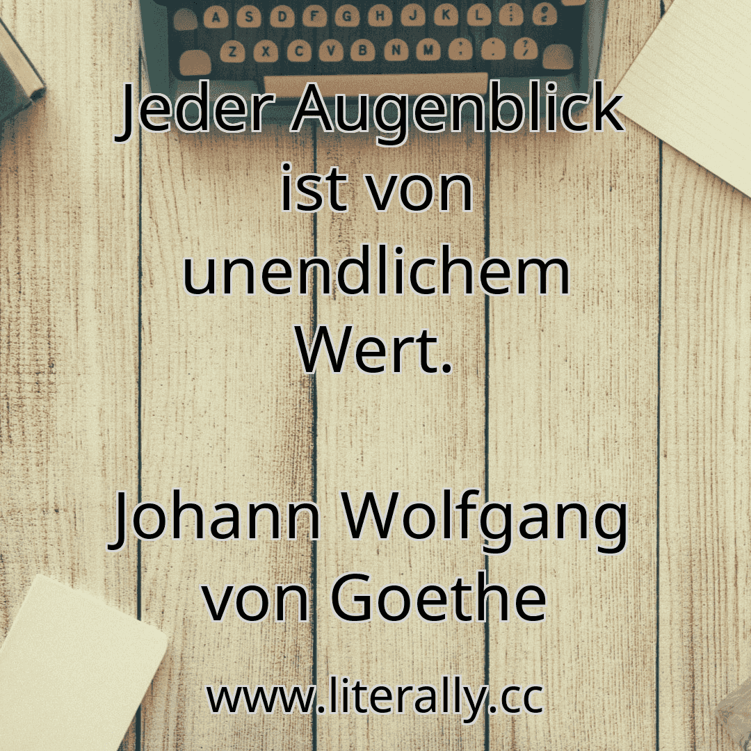 Jeder Augenblick ist von unendlichem Wert.
Johann Wolfgang von Goethe
