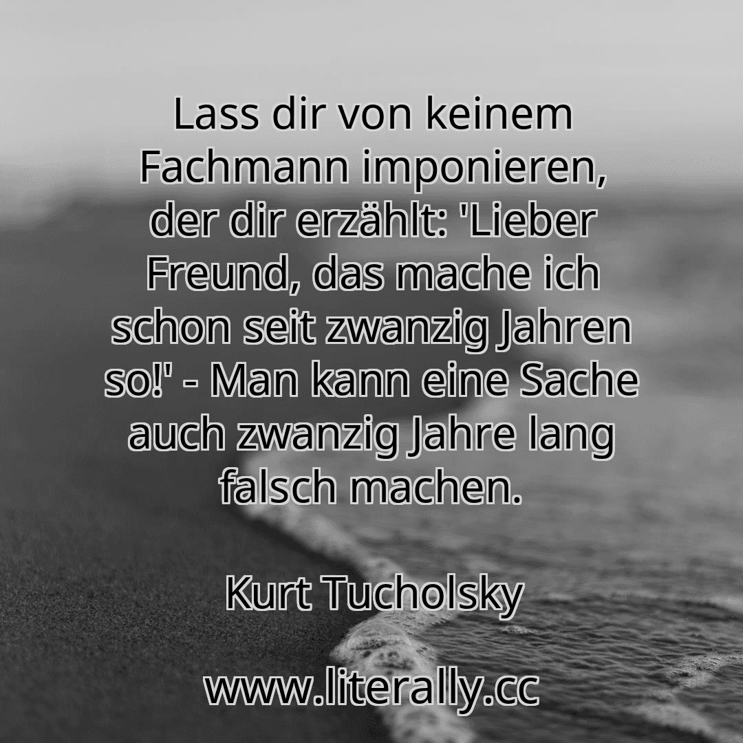 Lass dir von keinem Fachmann imponieren, der dir erzählt: 'Lieber Freund, das mache ich schon seit zwanzig Jahren so!' - Man kann eine Sache auch zwanzig Jahre lang falsch machen.
Kurt Tucholsky
