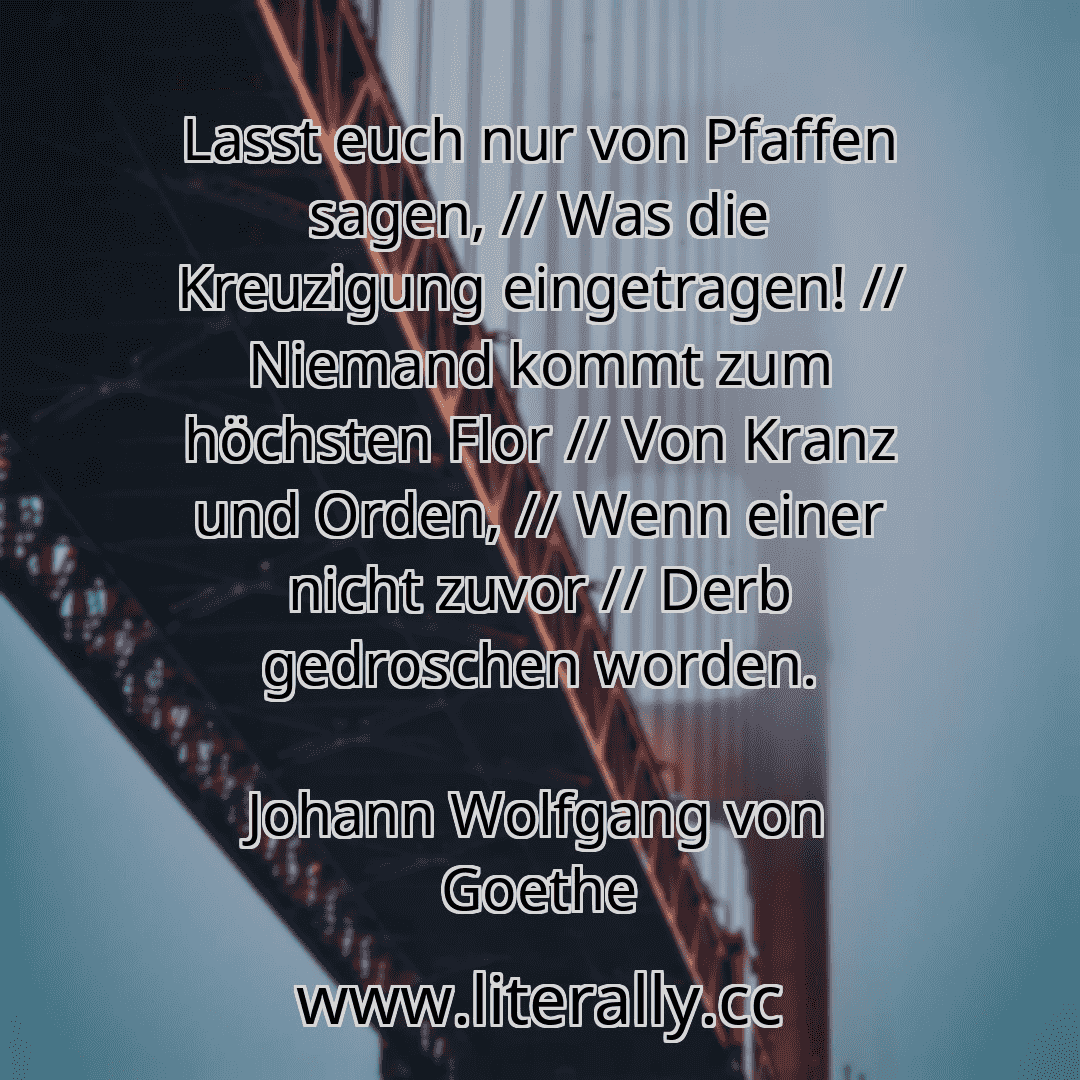 Lasst euch nur von Pfaffen sagen, // Was die Kreuzigung eingetragen! // Niemand kommt zum höchsten Flor // Von Kranz und Orden, // Wenn einer nicht zuvor // Derb gedroschen worden.
Johann Wolfgang von Goethe

