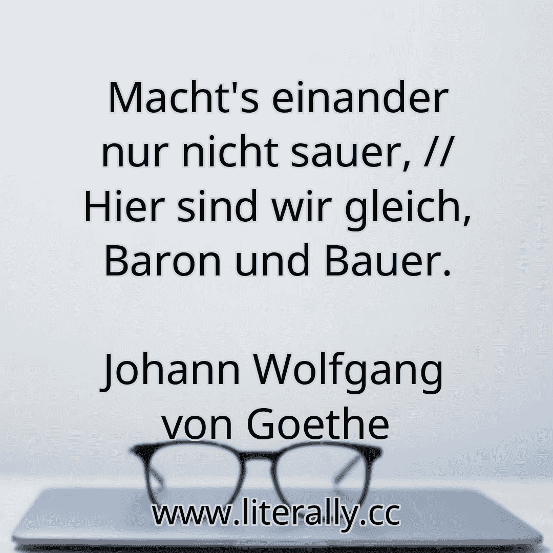 Macht's einander nur nicht sauer, // Hier sind wir gleich, Baron und Bauer.
Johann Wolfgang von Goethe
