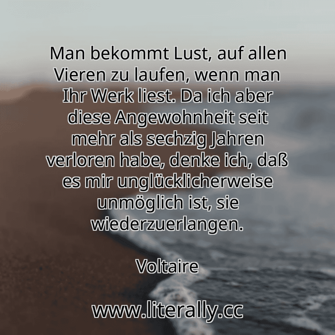 Man bekommt Lust, auf allen Vieren zu laufen, wenn man Ihr Werk liest. Da ich aber diese Angewohnheit seit mehr als sechzig Jahren verloren habe, denke ich, daß es mir unglücklicherweise unmöglich ist, sie wiederzuerlangen.
Voltaire
