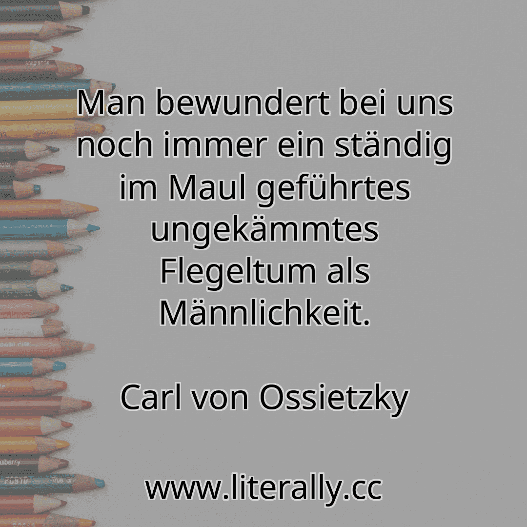 Man bewundert bei uns noch immer ein ständig im Maul geführtes ungekämmtes Flegeltum als Männlichkeit.
Carl von Ossietzky
