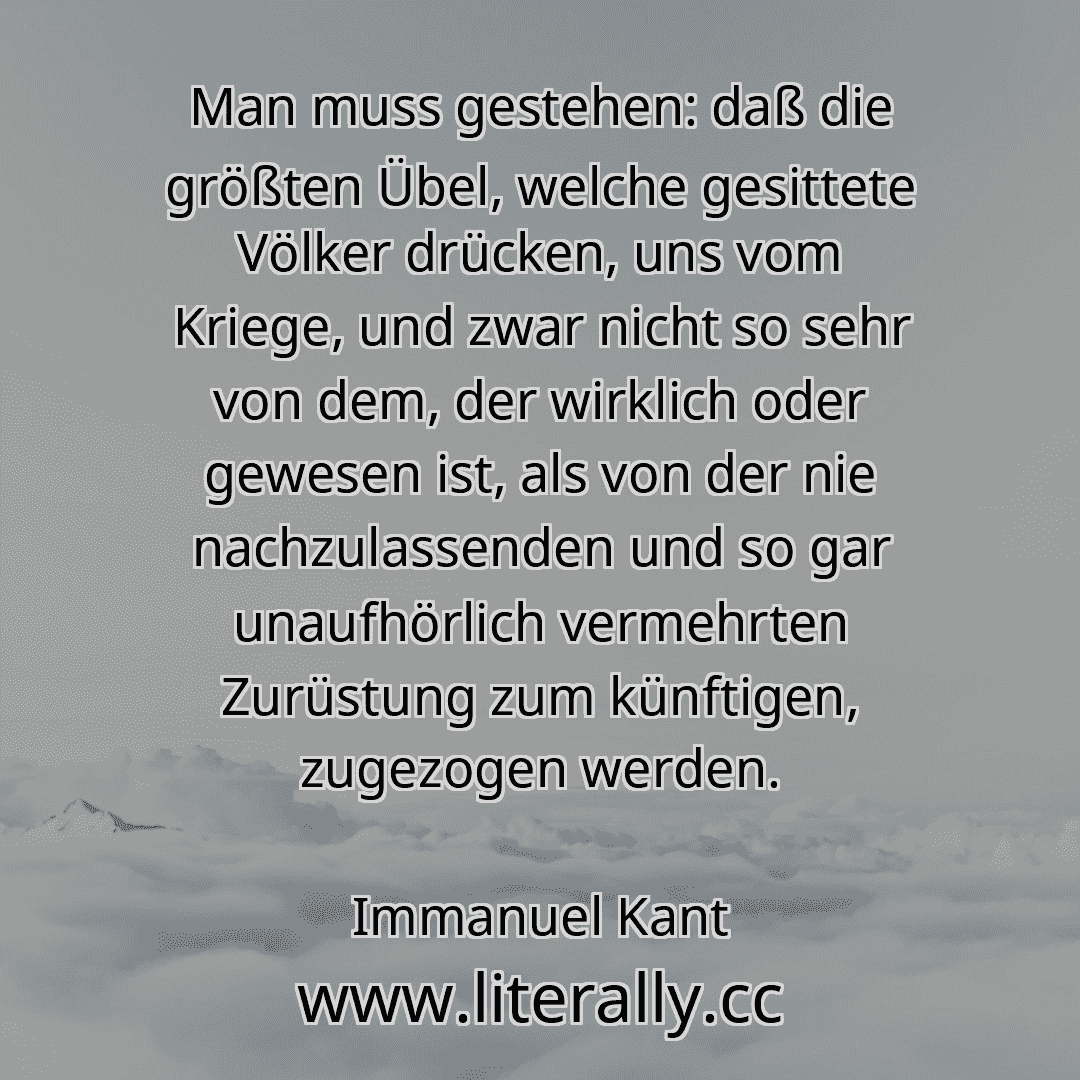 Man muss gestehen: daß die größten Übel, welche gesittete Völker drücken, uns vom Kriege, und zwar nicht so sehr von dem, der wirklich oder gewesen ist, als von der nie nachzulassenden und so gar unaufhörlich vermehrten Zurüstung zum künftigen, zugezogen werden.
Immanuel Kant
