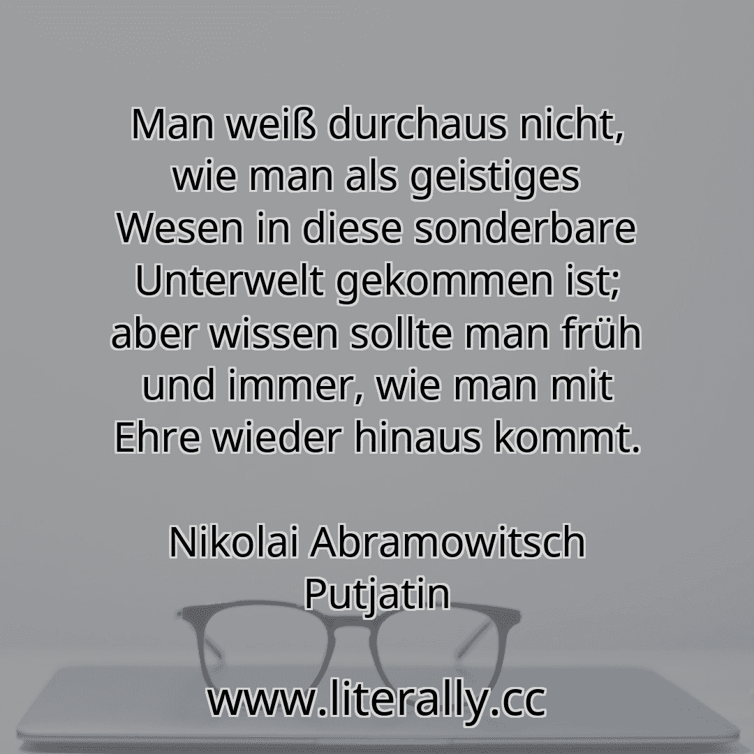 Man weiß durchaus nicht, wie man als geistiges Wesen in diese sonderbare Unterwelt gekommen ist; aber wissen sollte man früh und immer, wie man mit Ehre wieder hinaus kommt.
Nikolai Abramowitsch Putjatin

