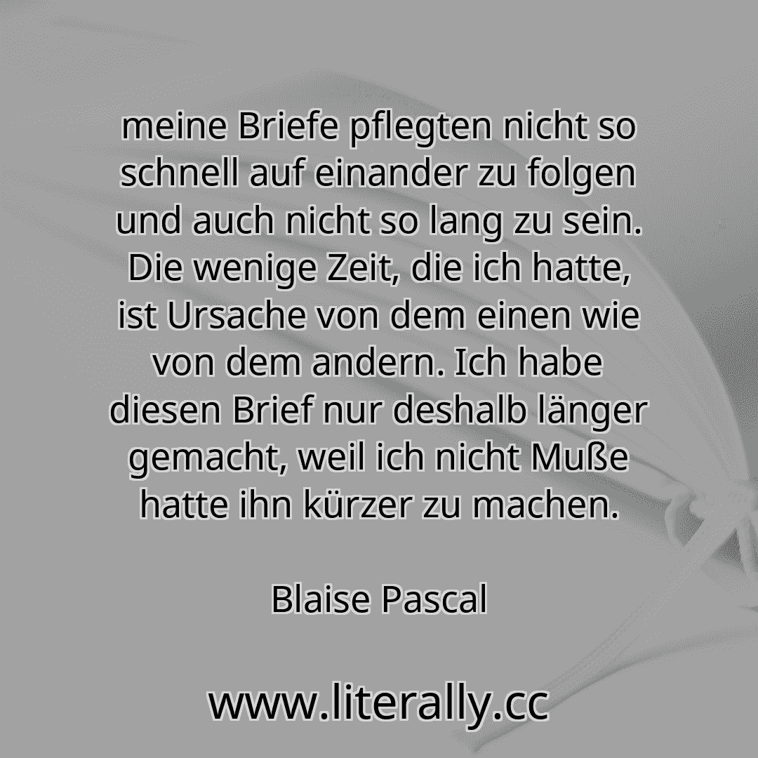 meine Briefe pflegten nicht so schnell auf einander zu folgen und auch nicht so lang zu sein. Die wenige Zeit, die ich hatte, ist Ursache von dem einen wie von dem andern. Ich habe diesen Brief nur deshalb länger gemacht, weil ich nicht Muße hatte ihn kürzer zu machen.
Blaise Pascal
