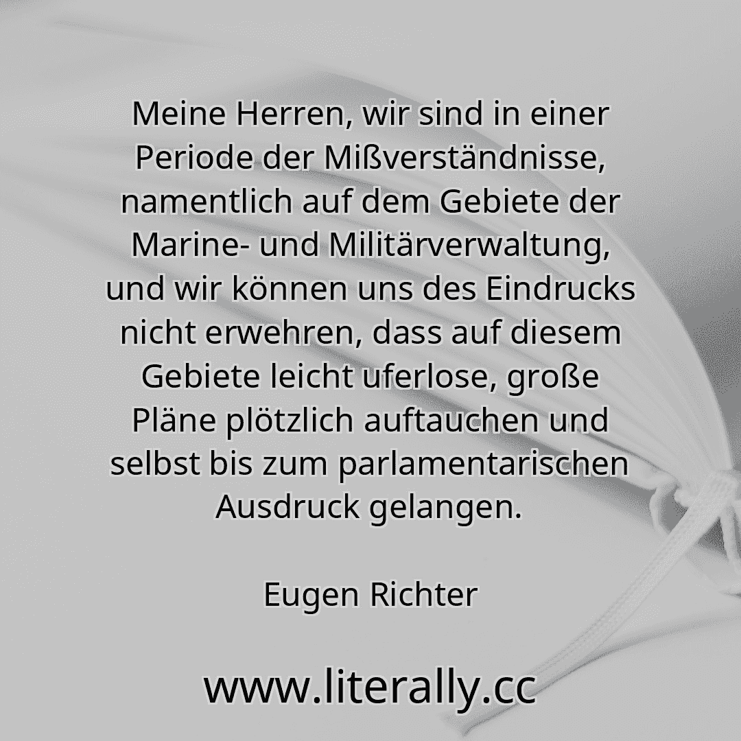 Meine Herren, wir sind in einer Periode der Mißverständnisse, namentlich auf dem Gebiete der Marine- und Militärverwaltung, und wir können uns des Eindrucks nicht erwehren, dass auf diesem Gebiete leicht uferlose, große Pläne plötzlich auftauchen und selbst bis zum parlamentarischen Ausdruck gelangen.
Eugen Richter
Meine Herren, wir sind in einer Periode der Mißverständnisse, namentlich auf dem Gebiete der Marine- und Militärverwaltung, und wir können uns des Eindrucks nicht erwehren, dass auf diesem Gebiete leicht uferlose, große Pläne plötzlich auftauchen und selbst bis zum parlamentarischen Ausdruck gelangen.
Eugen Richter