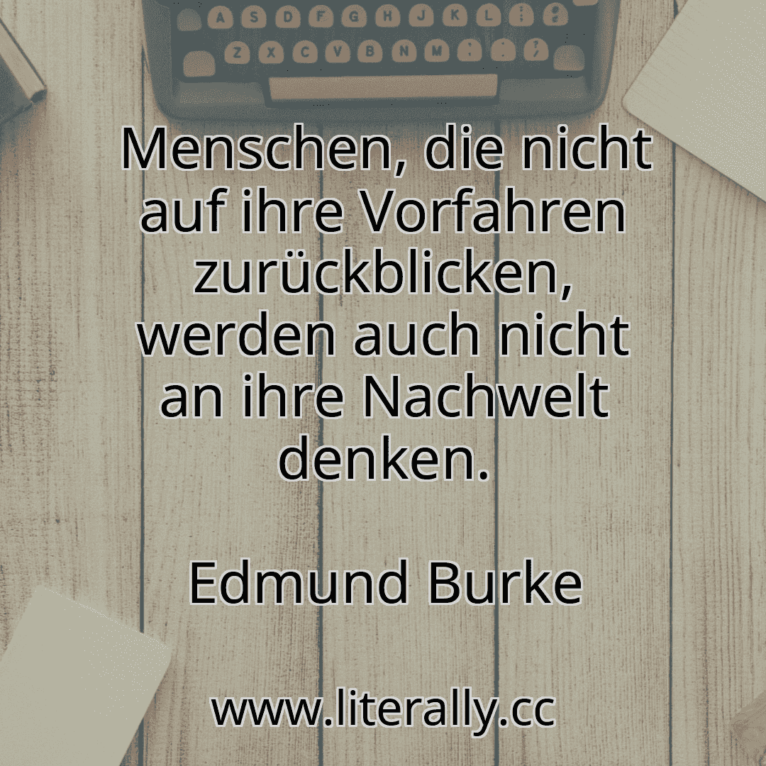 Menschen, die nicht auf ihre Vorfahren zurückblicken, werden auch nicht an ihre Nachwelt denken.
Edmund Burke
