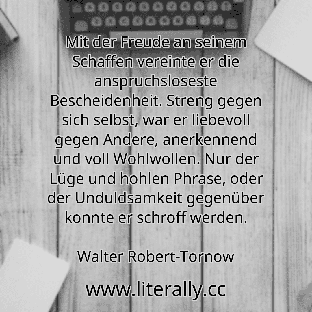 Mit der Freude an seinem Schaffen vereinte er die anspruchsloseste Bescheidenheit. Streng gegen sich selbst, war er liebevoll gegen Andere, anerkennend und voll Wohlwollen. Nur der Lüge und hohlen Phrase, oder der Unduldsamkeit gegenüber konnte er schroff werden.
Walter Robert-Tornow
