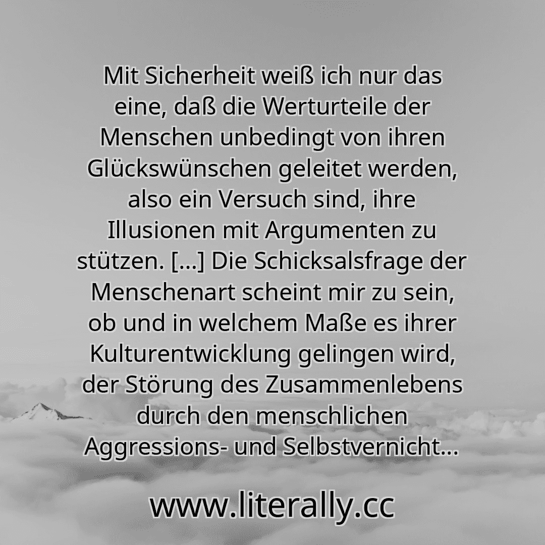Mit Sicherheit weiß ich nur das eine, daß die Werturteile der Menschen unbedingt von ihren Glückswünschen geleitet werden, also ein Versuch sind, ihre Illusionen mit Argumenten zu stützen. […] Die Schicksalsfrage der Menschenart scheint mir zu sein, ob und in welchem Maße es ihrer Kulturentwicklung gelingen wird, der Störung des Zusammenlebens durch den menschlichen Aggressions- und Selbstvernicht...