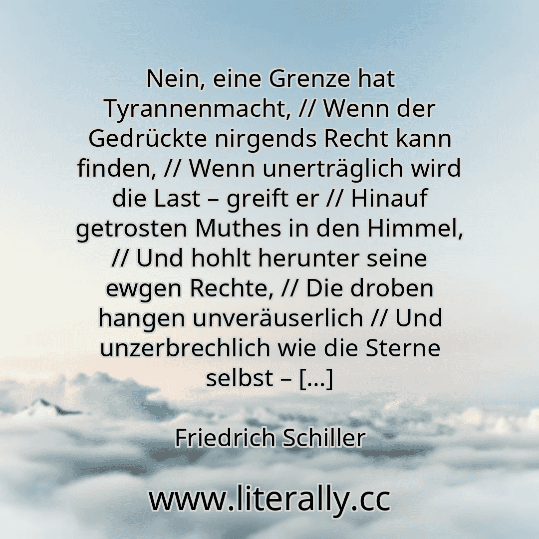 Nein, eine Grenze hat Tyrannenmacht, // Wenn der Gedrückte nirgends Recht kann finden, // Wenn unerträglich wird die Last – greift er // Hinauf getrosten Muthes in den Himmel, // Und hohlt herunter seine ewgen Rechte, // Die droben hangen unveräuserlich // Und unzerbrechlich wie die Sterne selbst – […]
Friedrich Schiller
