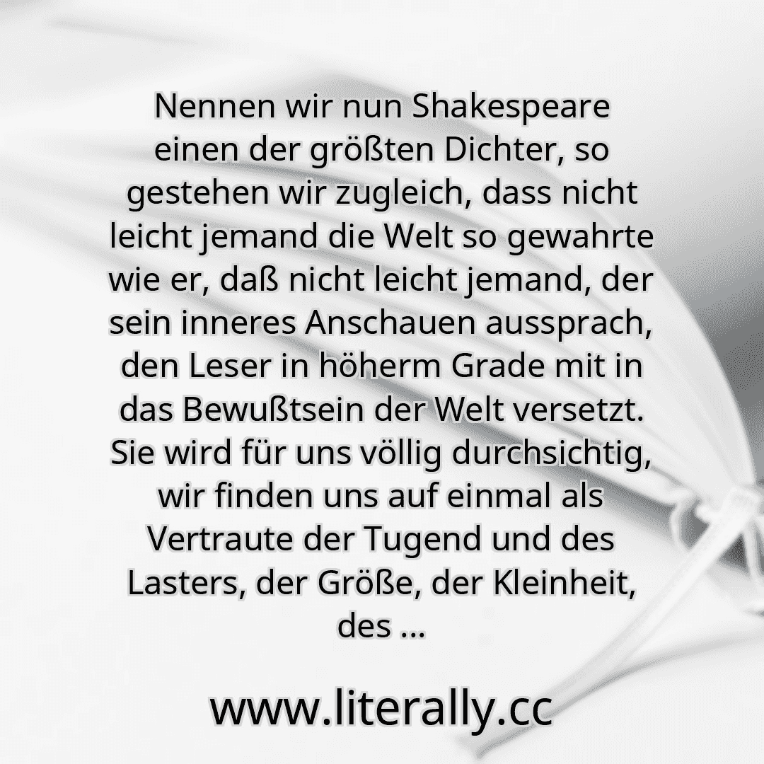 Nennen wir nun Shakespeare einen der größten Dichter, so gestehen wir zugleich, dass nicht leicht jemand die Welt so gewahrte wie er, daß nicht leicht jemand, der sein inneres Anschauen aussprach, den Leser in höherm Grade mit in das Bewußtsein der Welt versetzt. Sie wird für uns völlig durchsichtig, wir finden uns auf einmal als Vertraute der Tugend und des Lasters, der Größe, der Kleinheit, des ...