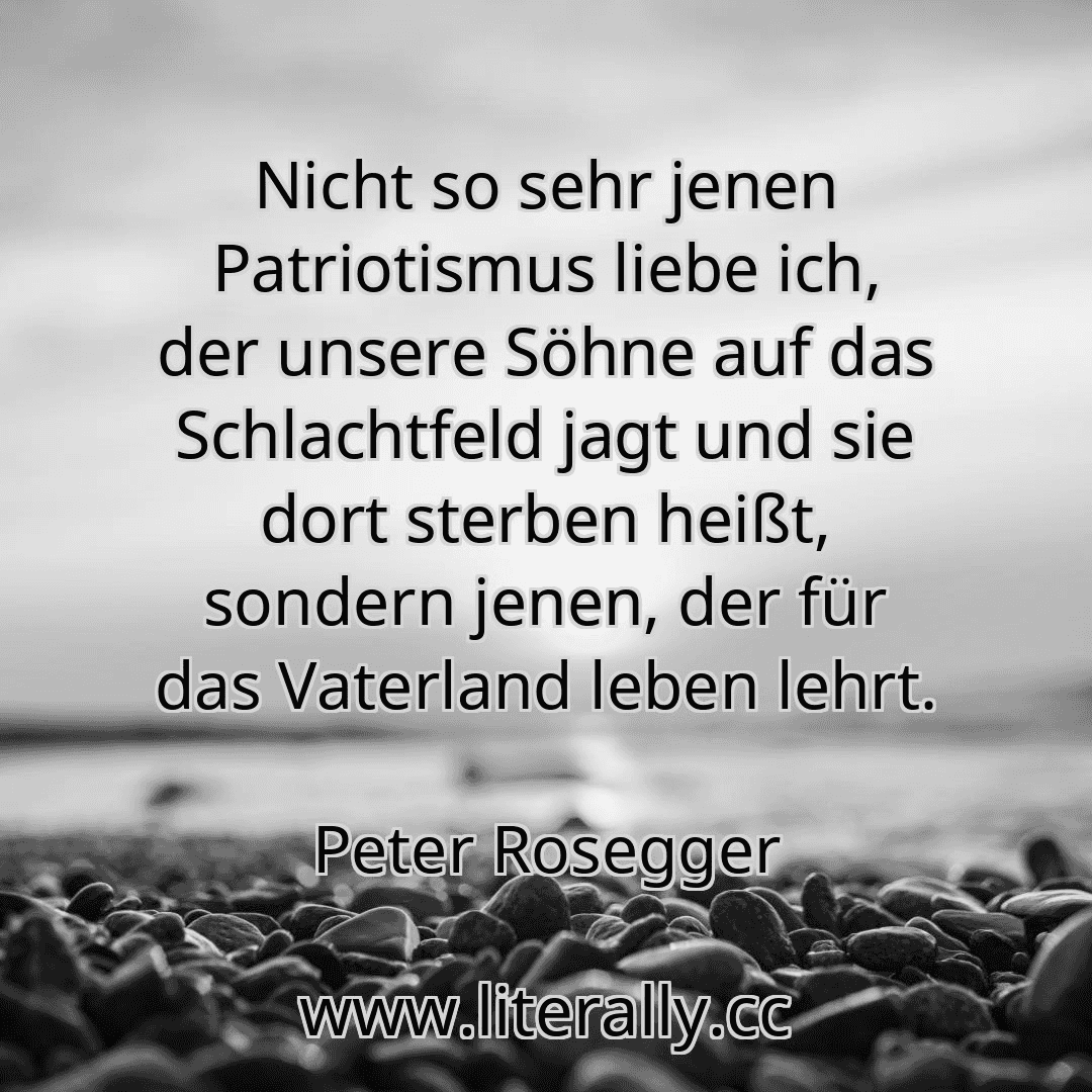 Nicht so sehr jenen Patriotismus liebe ich, der unsere Söhne auf das Schlachtfeld jagt und sie dort sterben heißt, sondern jenen, der für das Vaterland leben lehrt.
Peter Rosegger
