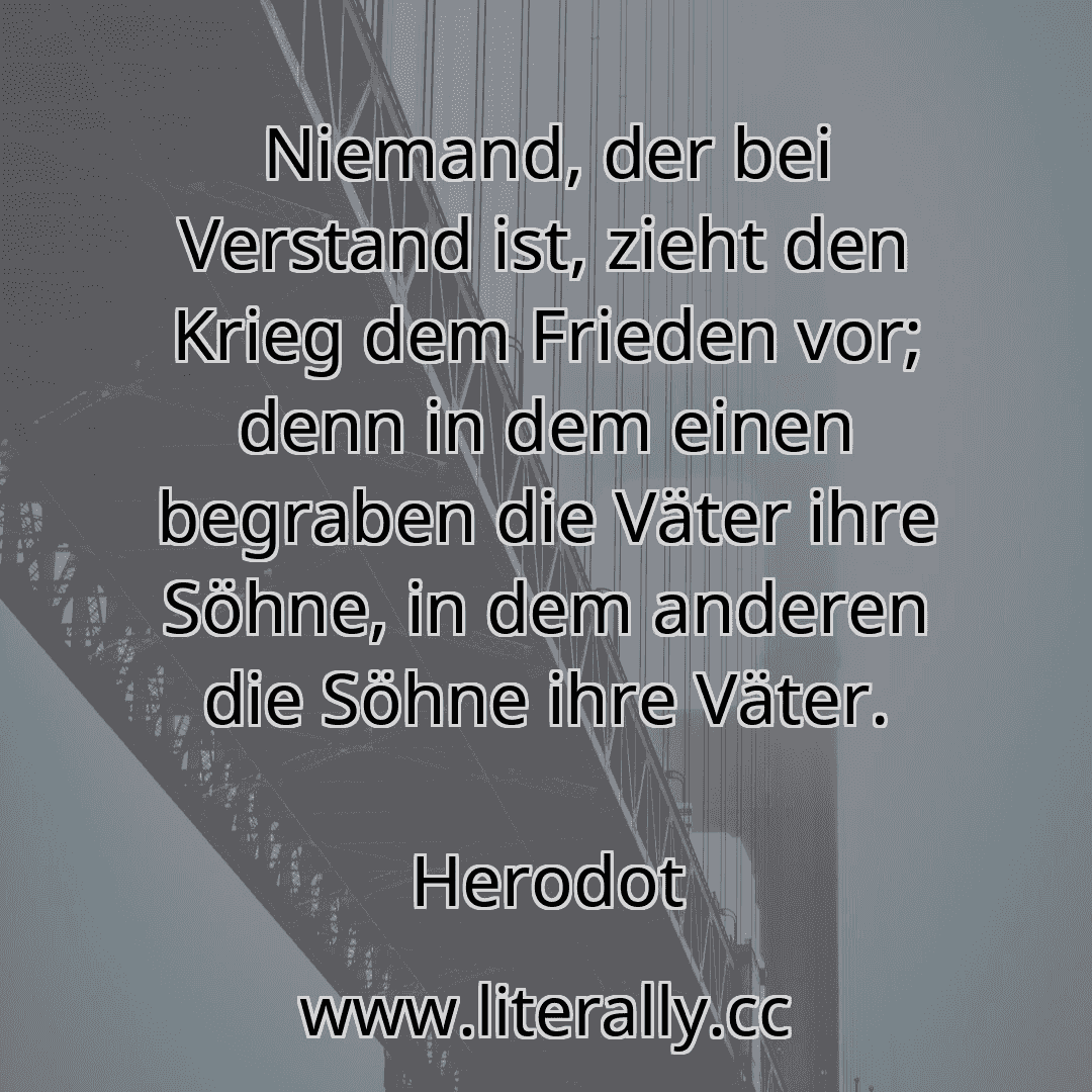 Niemand, der bei Verstand ist, zieht den Krieg dem Frieden vor; denn in dem einen begraben die Väter ihre Söhne, in dem anderen die Söhne ihre Väter.
Herodot
