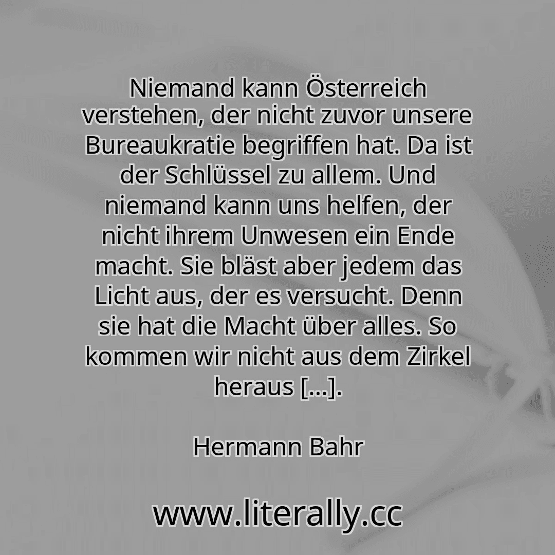Niemand kann Österreich verstehen, der nicht zuvor unsere Bureaukratie begriffen hat. Da ist der Schlüssel zu allem. Und niemand kann uns helfen, der nicht ihrem Unwesen ein Ende macht. Sie bläst aber jedem das Licht aus, der es versucht. Denn sie hat die Macht über alles. So kommen wir nicht aus dem Zirkel heraus […].
Hermann Bahr
