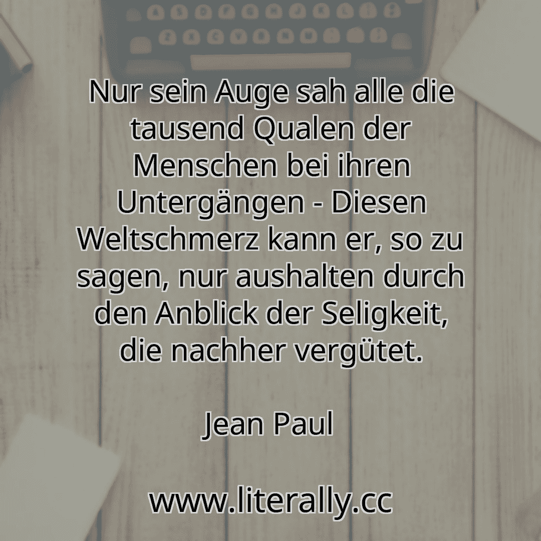 Nur sein Auge sah alle die tausend Qualen der Menschen bei ihren Untergängen - Diesen Weltschmerz kann er, so zu sagen, nur aushalten durch den Anblick der Seligkeit, die nachher vergütet.
Jean Paul
