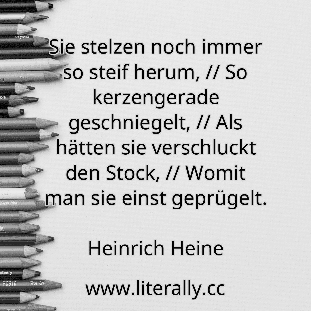 Sie stelzen noch immer so steif herum, // So kerzengerade geschniegelt, // Als hätten sie verschluckt den Stock, // Womit man sie einst geprügelt.
Heinrich Heine
