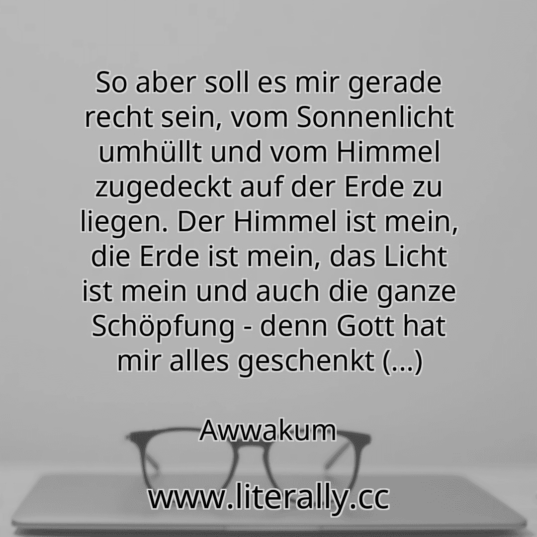 So aber soll es mir gerade recht sein, vom Sonnenlicht umhüllt und vom Himmel zugedeckt auf der Erde zu liegen. Der Himmel ist mein, die Erde ist mein, das Licht ist mein und auch die ganze Schöpfung - denn Gott hat mir alles geschenkt (...)
Awwakum
