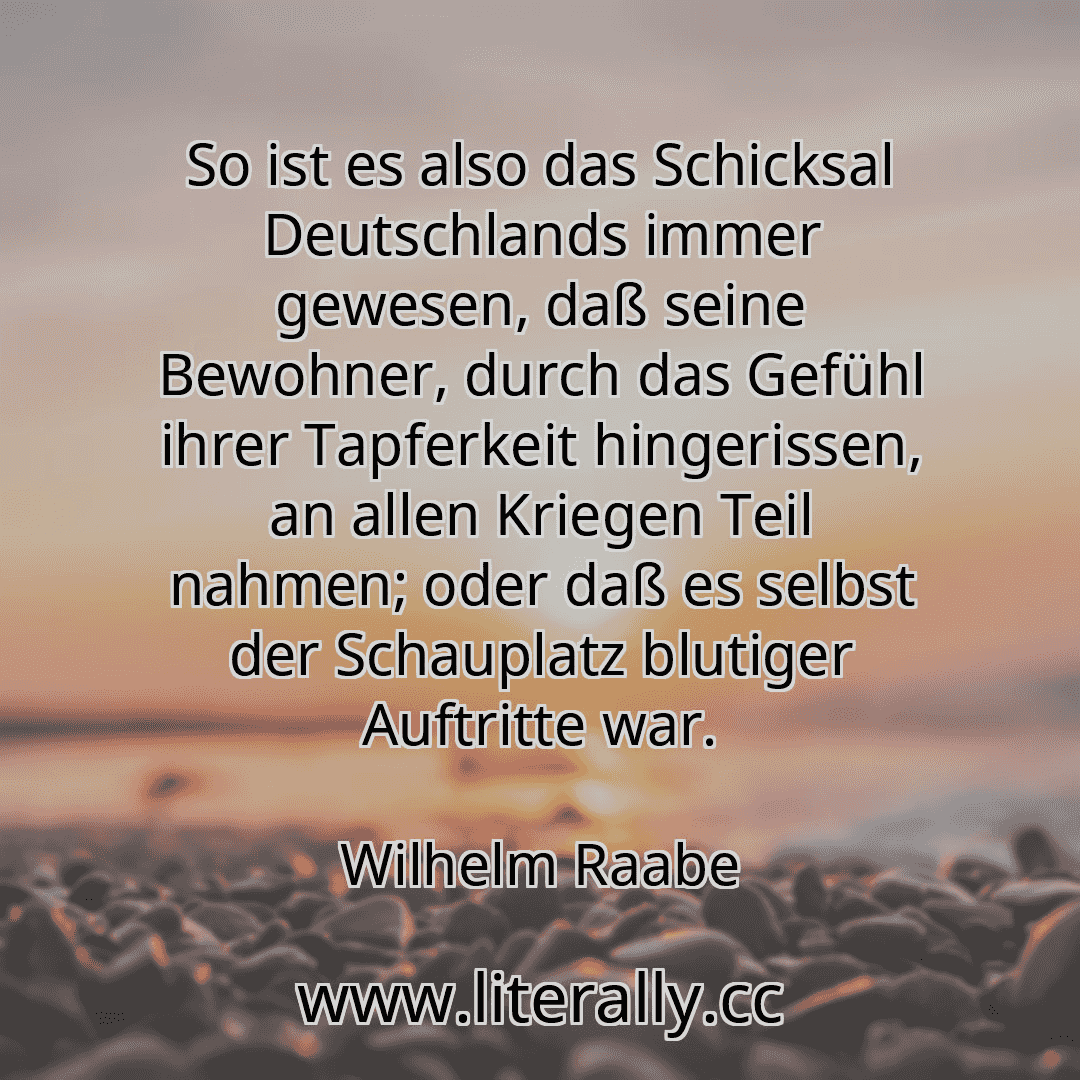 So ist es also das Schicksal Deutschlands immer gewesen, daß seine Bewohner, durch das Gefühl ihrer Tapferkeit hingerissen, an allen Kriegen Teil nahmen; oder daß es selbst der Schauplatz blutiger Auftritte war.
Wilhelm Raabe
